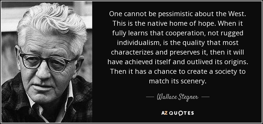 One cannot be pessimistic about the West. This is the native home of hope. When it fully learns that cooperation, not rugged individualism, is the quality that most characterizes and preserves it, then it will have achieved itself and outlived its origins. Then it has a chance to create a society to match its scenery. - Wallace Stegner