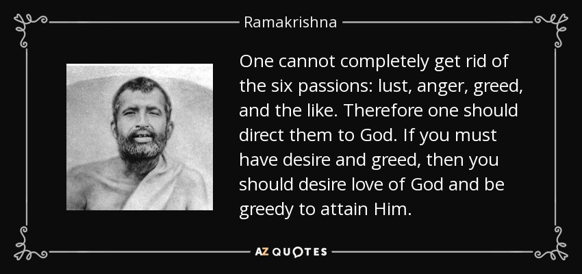 One cannot completely get rid of the six passions: lust, anger, greed, and the like. Therefore one should direct them to God. If you must have desire and greed, then you should desire love of God and be greedy to attain Him. - Ramakrishna