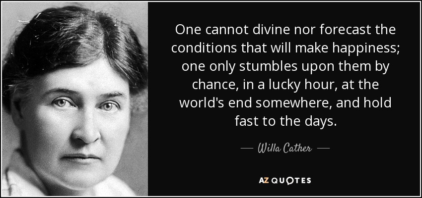 One cannot divine nor forecast the conditions that will make happiness; one only stumbles upon them by chance, in a lucky hour, at the world's end somewhere, and hold fast to the days. - Willa Cather