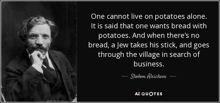One cannot live on potatoes alone. It is said that one wants bread with potatoes. And when there's no bread, a Jew takes his stick, and goes through the village in search of business. - Sholom Aleichem