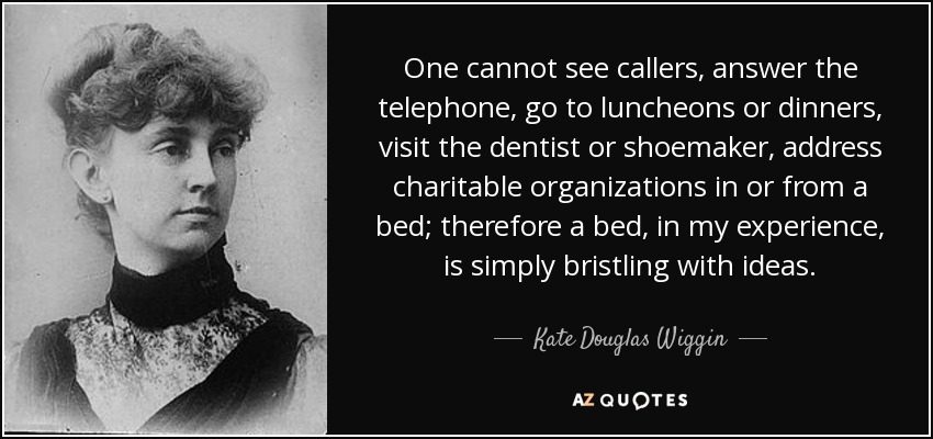One cannot see callers, answer the telephone, go to luncheons or dinners, visit the dentist or shoemaker, address charitable organizations in or from a bed; therefore a bed, in my experience, is simply bristling with ideas. - Kate Douglas Wiggin