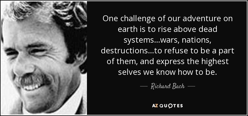 One challenge of our adventure on earth is to rise above dead systems...wars, nations, destructions...to refuse to be a part of them, and express the highest selves we know how to be. - Richard Bach