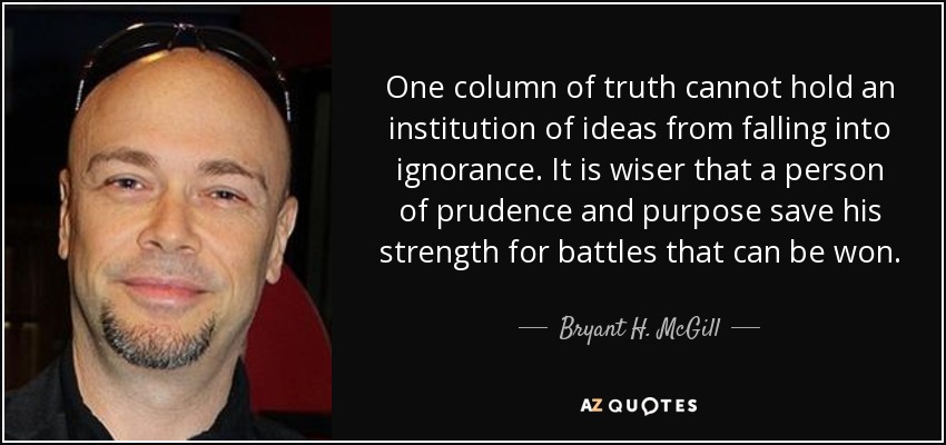 One column of truth cannot hold an institution of ideas from falling into ignorance. It is wiser that a person of prudence and purpose save his strength for battles that can be won. - Bryant H. McGill