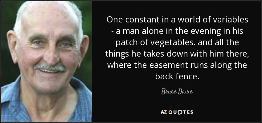 One constant in a world of variables - a man alone in the evening in his patch of vegetables. and all the things he takes down with him there, where the easement runs along the back fence. - Bruce Dawe