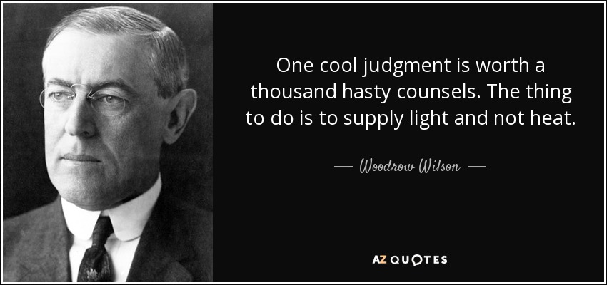 One cool judgment is worth a thousand hasty counsels. The thing to do is to supply light and not heat. - Woodrow Wilson
