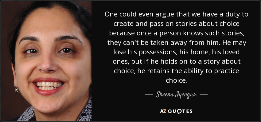 One could even argue that we have a duty to create and pass on stories about choice because once a person knows such stories, they can't be taken away from him. He may lose his possessions, his home, his loved ones, but if he holds on to a story about choice, he retains the ability to practice choice. - Sheena Iyengar