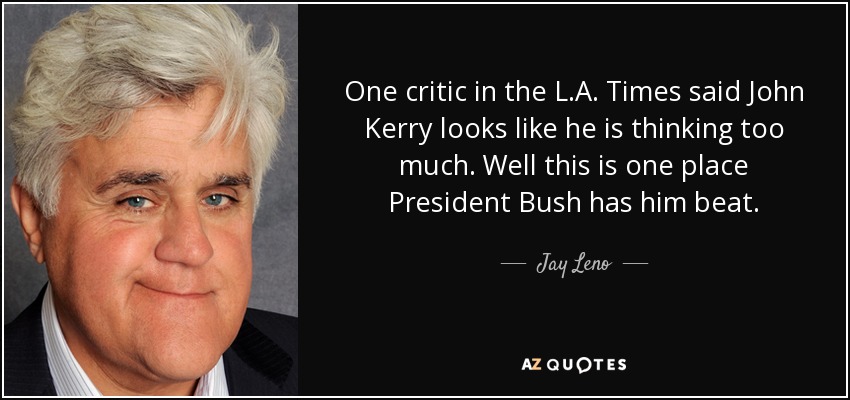 One critic in the L.A. Times said John Kerry looks like he is thinking too much. Well this is one place President Bush has him beat. - Jay Leno