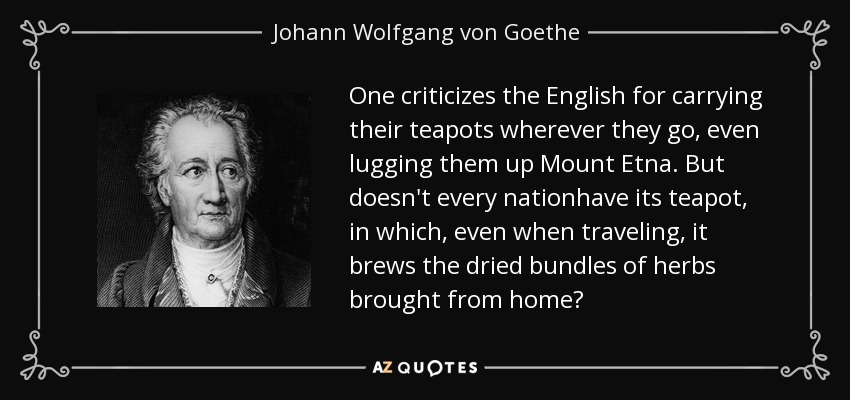 One criticizes the English for carrying their teapots wherever they go, even lugging them up Mount Etna. But doesn't every nationhave its teapot, in which, even when traveling, it brews the dried bundles of herbs brought from home? - Johann Wolfgang von Goethe