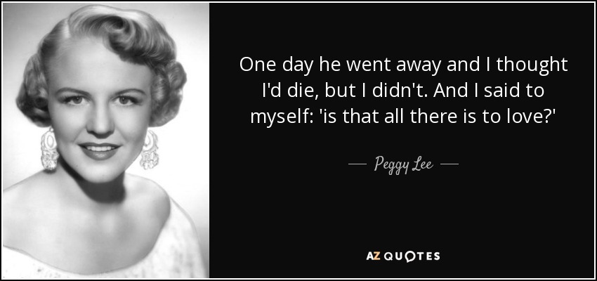 One day he went away and I thought I'd die, but I didn't. And I said to myself: 'is that all there is to love?' - Peggy Lee