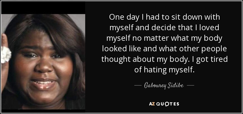 One day I had to sit down with myself and decide that I loved myself no matter what my body looked like and what other people thought about my body. I got tired of hating myself. - Gabourey Sidibe
