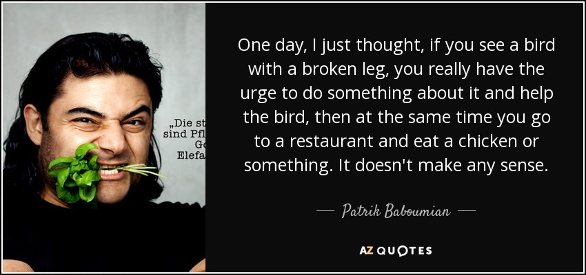 One day, I just thought, if you see a bird with a broken leg, you really have the urge to do something about it and help the bird, then at the same time you go to a restaurant and eat a chicken or something. It doesn't make any sense. - Patrik Baboumian