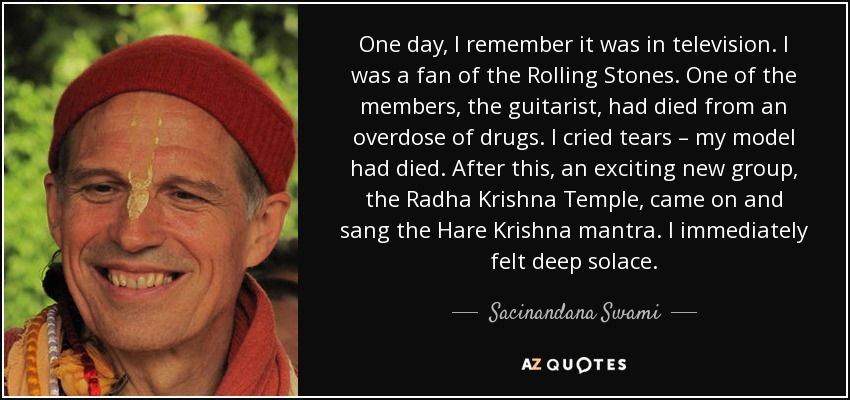 One day, I remember it was in television. I was a fan of the Rolling Stones. One of the members, the guitarist, had died from an overdose of drugs. I cried tears – my model had died. After this, an exciting new group, the Radha Krishna Temple, came on and sang the Hare Krishna mantra. I immediately felt deep solace. - Sacinandana Swami
