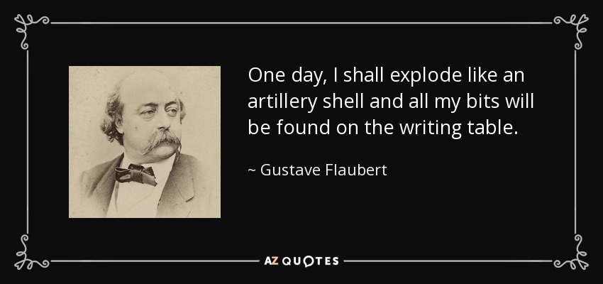 One day, I shall explode like an artillery shell and all my bits will be found on the writing table. - Gustave Flaubert
