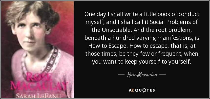 One day I shall write a little book of conduct myself, and I shall call it Social Problems of the Unsociable. And the root problem, beneath a hundred varying manifestions, is How to Escape. How to escape, that is, at those times, be they few or frequent, when you want to keep yourself to yourself. - Rose Macaulay