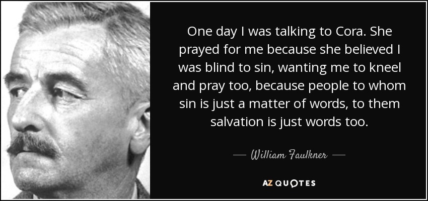 One day I was talking to Cora. She prayed for me because she believed I was blind to sin, wanting me to kneel and pray too, because people to whom sin is just a matter of words, to them salvation is just words too. - William Faulkner