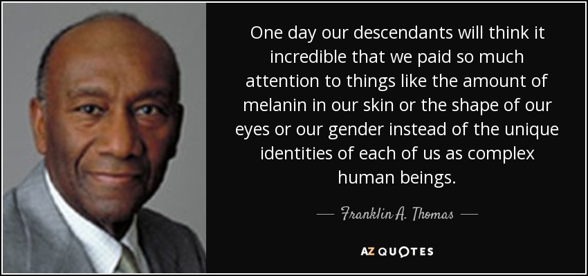 One day our descendants will think it incredible that we paid so much attention to things like the amount of melanin in our skin or the shape of our eyes or our gender instead of the unique identities of each of us as complex human beings. - Franklin A. Thomas