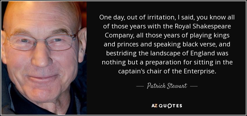 One day, out of irritation, I said, you know all of those years with the Royal Shakespeare Company, all those years of playing kings and princes and speaking black verse, and bestriding the landscape of England was nothing but a preparation for sitting in the captain's chair of the Enterprise. - Patrick Stewart
