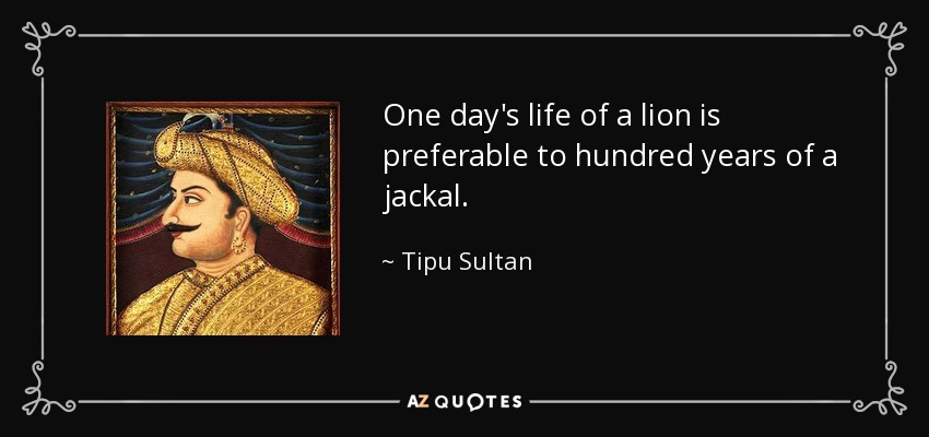 One day's life of a lion is preferable to hundred years of a jackal. - Tipu Sultan