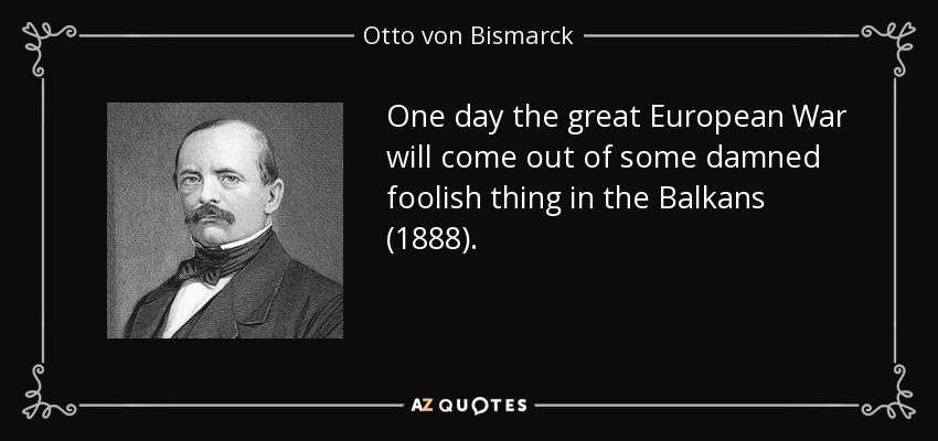 One day the great European War will come out of some damned foolish thing in the Balkans (1888). - Otto von Bismarck
