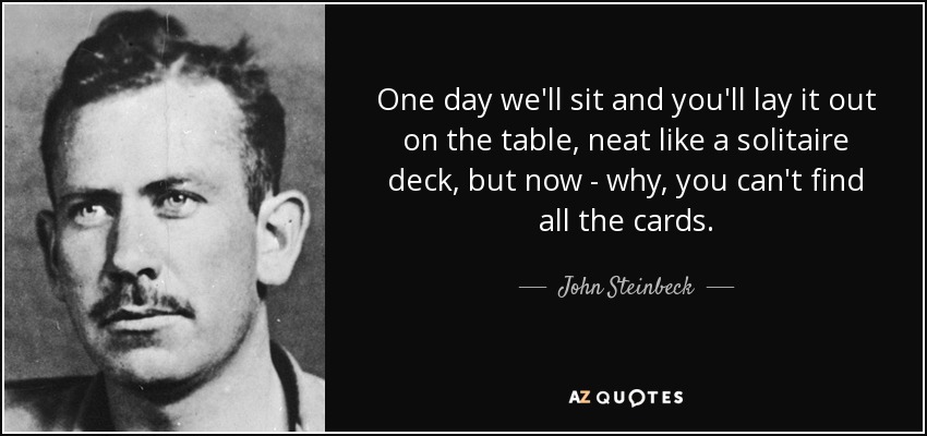 One day we'll sit and you'll lay it out on the table, neat like a solitaire deck, but now - why, you can't find all the cards. - John Steinbeck