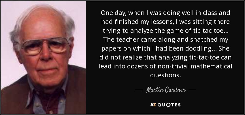 One day, when I was doing well in class and had finished my lessons, I was sitting there trying to analyze the game of tic-tac-toe... The teacher came along and snatched my papers on which I had been doodling... She did not realize that analyzing tic-tac-toe can lead into dozens of non-trivial mathematical questions. - Martin Gardner