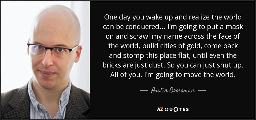 One day you wake up and realize the world can be conquered... I'm going to put a mask on and scrawl my name across the face of the world, build cities of gold, come back and stomp this place flat, until even the bricks are just dust. So you can just shut up. All of you. I'm going to move the world. - Austin Grossman