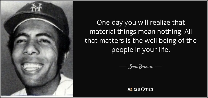 One day you will realize that material things mean nothing. All that matters is the well being of the people in your life. - Leon Brown