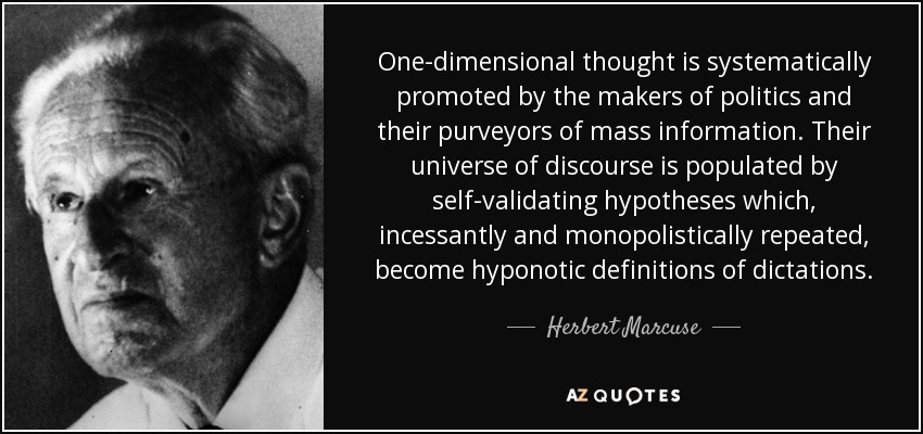 One-dimensional thought is systematically promoted by the makers of politics and their purveyors of mass information. Their universe of discourse is populated by self-validating hypotheses which, incessantly and monopolistically repeated, become hyponotic definitions of dictations. - Herbert Marcuse