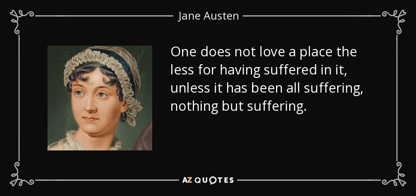 One does not love a place the less for having suffered in it, unless it has been all suffering, nothing but suffering. - Jane Austen