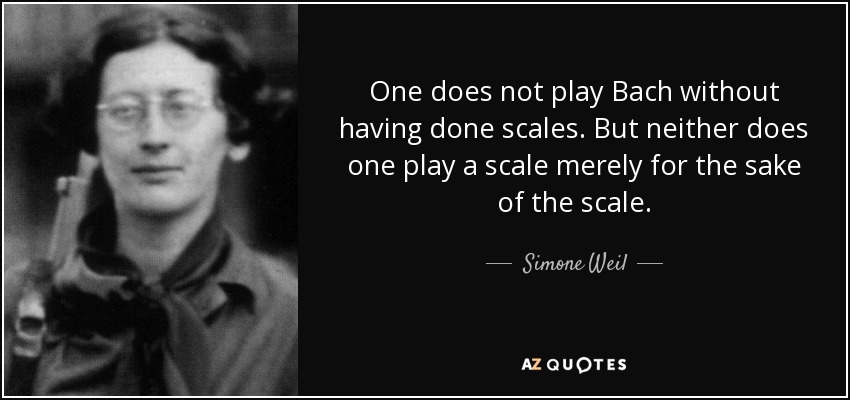 One does not play Bach without having done scales. But neither does one play a scale merely for the sake of the scale. - Simone Weil