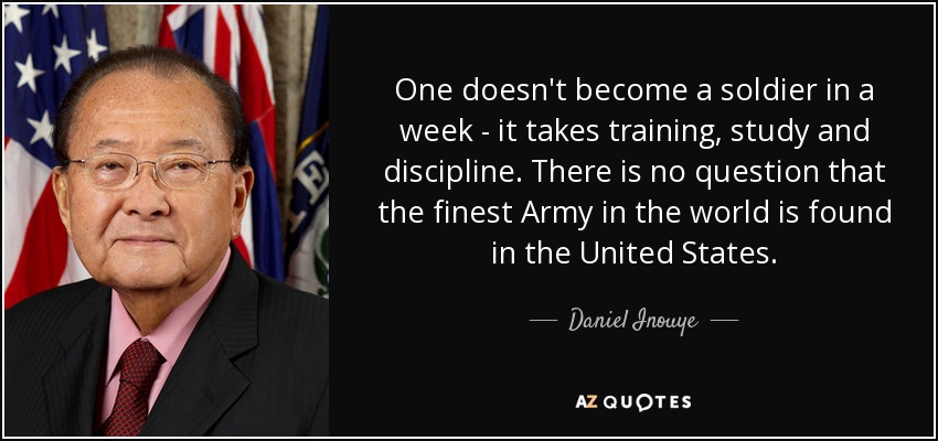 One doesn't become a soldier in a week - it takes training, study and discipline. There is no question that the finest Army in the world is found in the United States. - Daniel Inouye