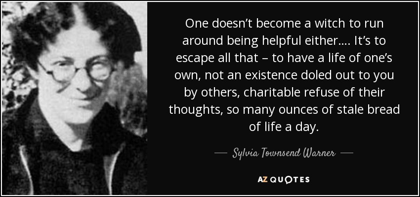 One doesn’t become a witch to run around being helpful either…. It’s to escape all that – to have a life of one’s own, not an existence doled out to you by others, charitable refuse of their thoughts, so many ounces of stale bread of life a day. - Sylvia Townsend Warner