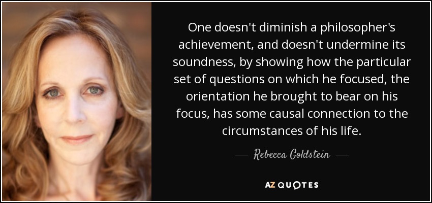 One doesn't diminish a philosopher's achievement, and doesn't undermine its soundness, by showing how the particular set of questions on which he focused, the orientation he brought to bear on his focus, has some causal connection to the circumstances of his life. - Rebecca Goldstein