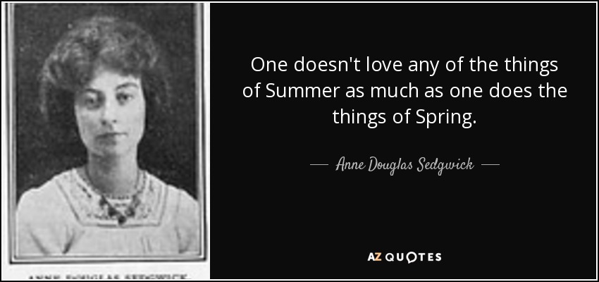 One doesn't love any of the things of Summer as much as one does the things of Spring. - Anne Douglas Sedgwick