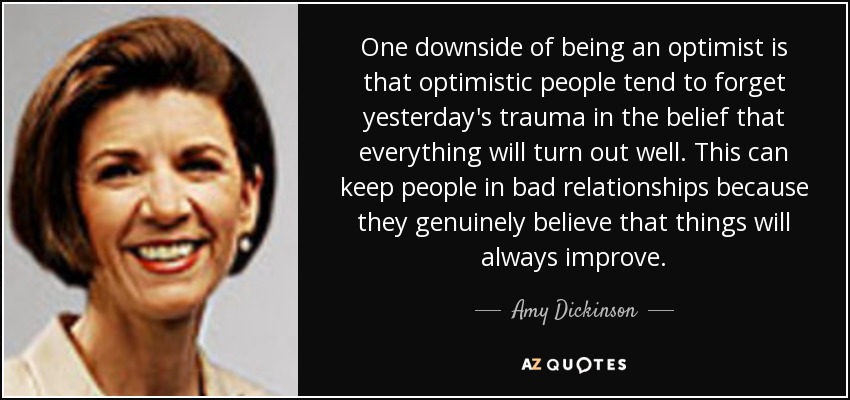 One downside of being an optimist is that optimistic people tend to forget yesterday's trauma in the belief that everything will turn out well. This can keep people in bad relationships because they genuinely believe that things will always improve. - Amy Dickinson