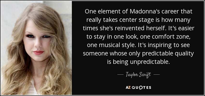 One element of Madonna's career that really takes center stage is how many times she's reinvented herself. It's easier to stay in one look, one comfort zone, one musical style. It's inspiring to see someone whose only predictable quality is being unpredictable. - Taylor Swift