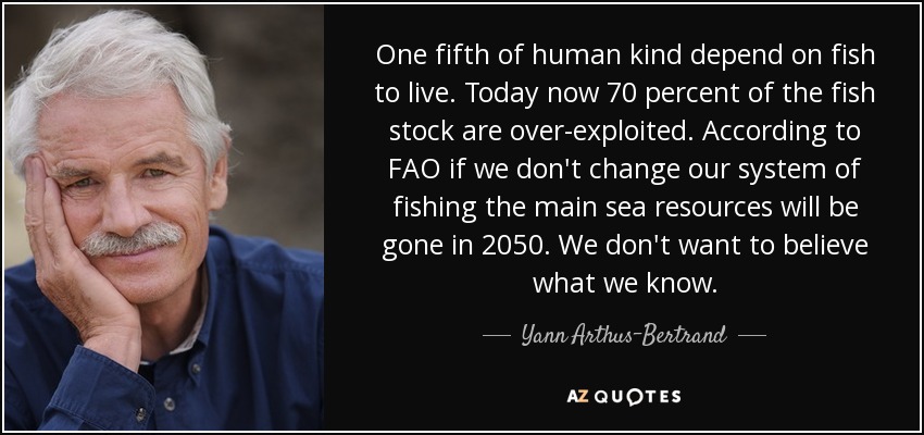 One fifth of human kind depend on fish to live. Today now 70 percent of the fish stock are over-exploited. According to FAO if we don't change our system of fishing the main sea resources will be gone in 2050. We don't want to believe what we know. - Yann Arthus-Bertrand