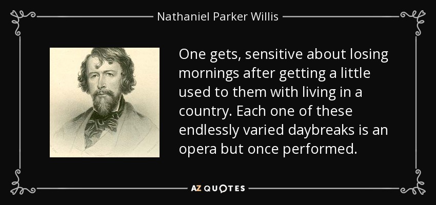 One gets, sensitive about losing mornings after getting a little used to them with living in a country. Each one of these endlessly varied daybreaks is an opera but once performed. - Nathaniel Parker Willis