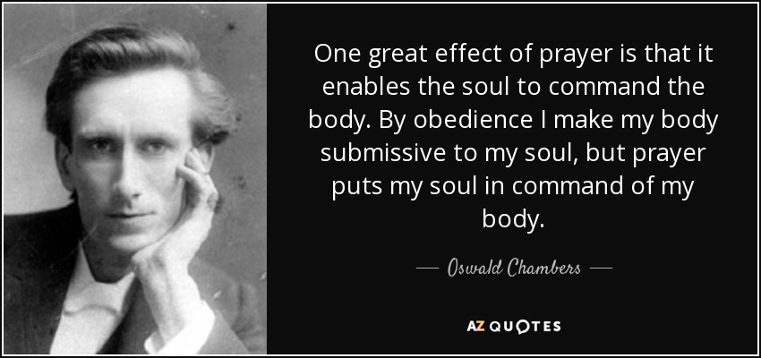 One great effect of prayer is that it enables the soul to command the body. By obedience I make my body submissive to my soul, but prayer puts my soul in command of my body. - Oswald Chambers