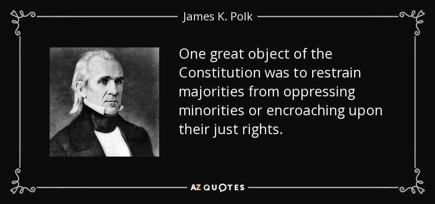 One great object of the Constitution was to restrain majorities from oppressing minorities or encroaching upon their just rights. - James K. Polk