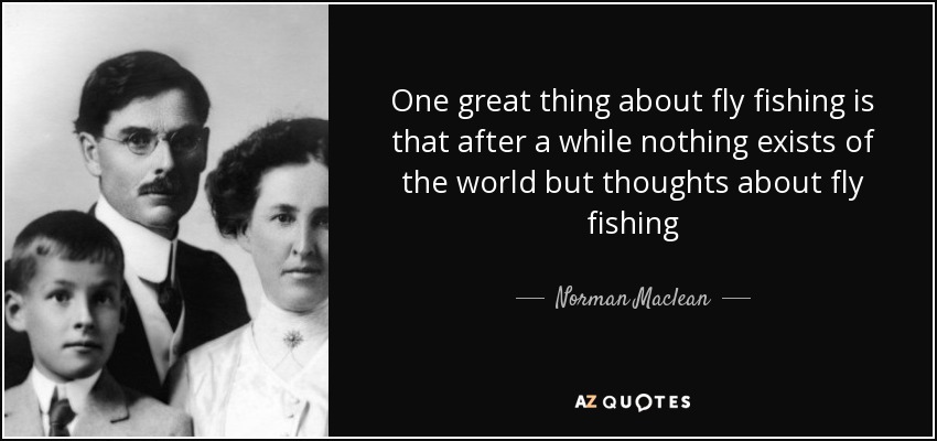 One great thing about fly fishing is that after a while nothing exists of the world but thoughts about fly fishing - Norman Maclean