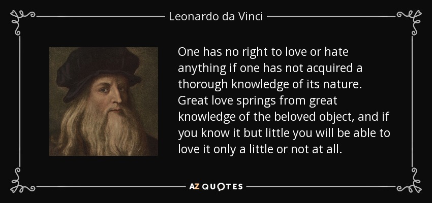 One has no right to love or hate anything if one has not acquired a thorough knowledge of its nature. Great love springs from great knowledge of the beloved object, and if you know it but little you will be able to love it only a little or not at all. - Leonardo da Vinci