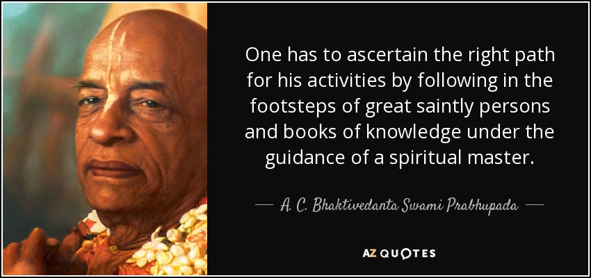 One has to ascertain the right path for his activities by following in the footsteps of great saintly persons and books of knowledge under the guidance of a spiritual master. - A. C. Bhaktivedanta Swami Prabhupada