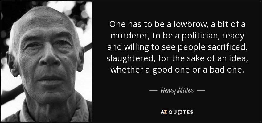 One has to be a lowbrow, a bit of a murderer, to be a politician, ready and willing to see people sacrificed, slaughtered, for the sake of an idea, whether a good one or a bad one. - Henry Miller
