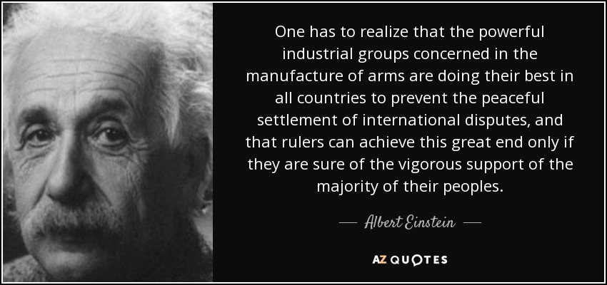 One has to realize that the powerful industrial groups concerned in the manufacture of arms are doing their best in all countries to prevent the peaceful settlement of international disputes, and that rulers can achieve this great end only if they are sure of the vigorous support of the majority of their peoples. - Albert Einstein