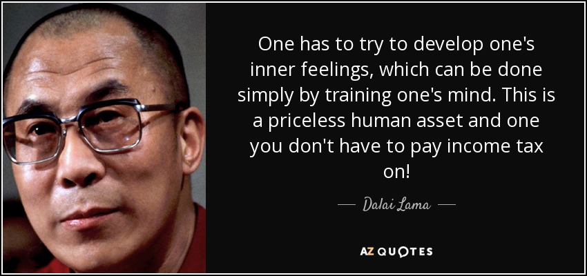 One has to try to develop one's inner feelings, which can be done simply by training one's mind. This is a priceless human asset and one you don't have to pay income tax on! - Dalai Lama