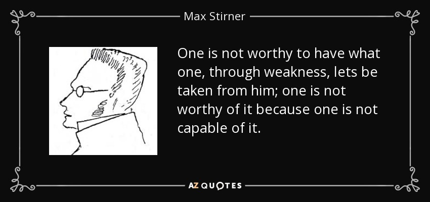 One is not worthy to have what one, through weakness, lets be taken from him; one is not worthy of it because one is not capable of it. - Max Stirner