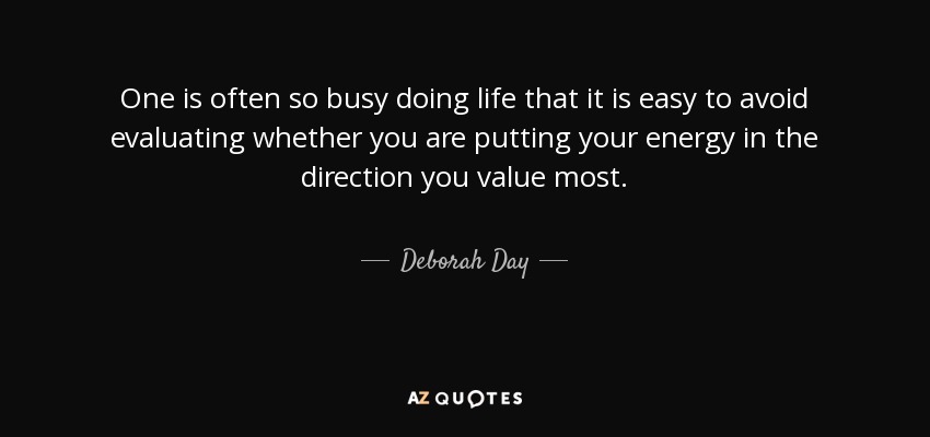 One is often so busy doing life that it is easy to avoid evaluating whether you are putting your energy in the direction you value most. - Deborah Day