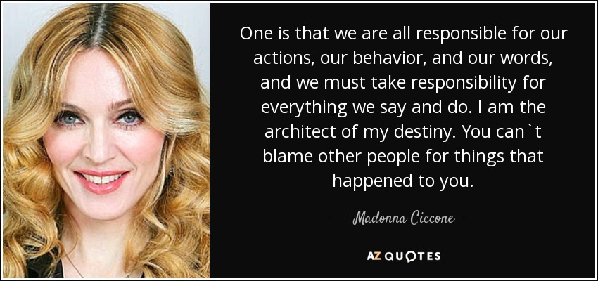 One is that we are all responsible for our actions, our behavior, and our words, and we must take responsibility for everything we say and do. I am the architect of my destiny. You can`t blame other people for things that happened to you. - Madonna Ciccone