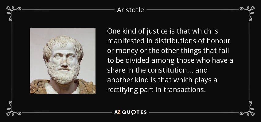 One kind of justice is that which is manifested in distributions of honour or money or the other things that fall to be divided among those who have a share in the constitution ... and another kind is that which plays a rectifying part in transactions. - Aristotle